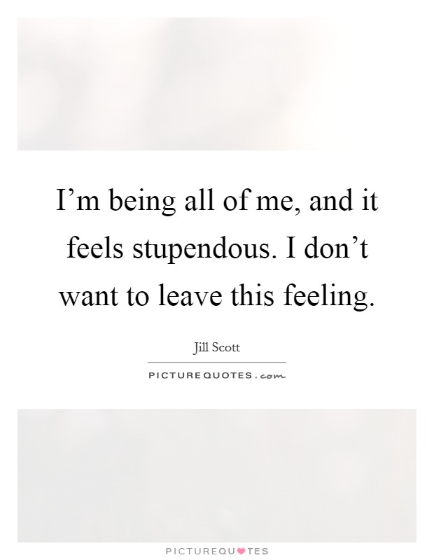 I'm being all of me, and it feels stupendous. I don't want to leave this feeling. Picture Quote #1