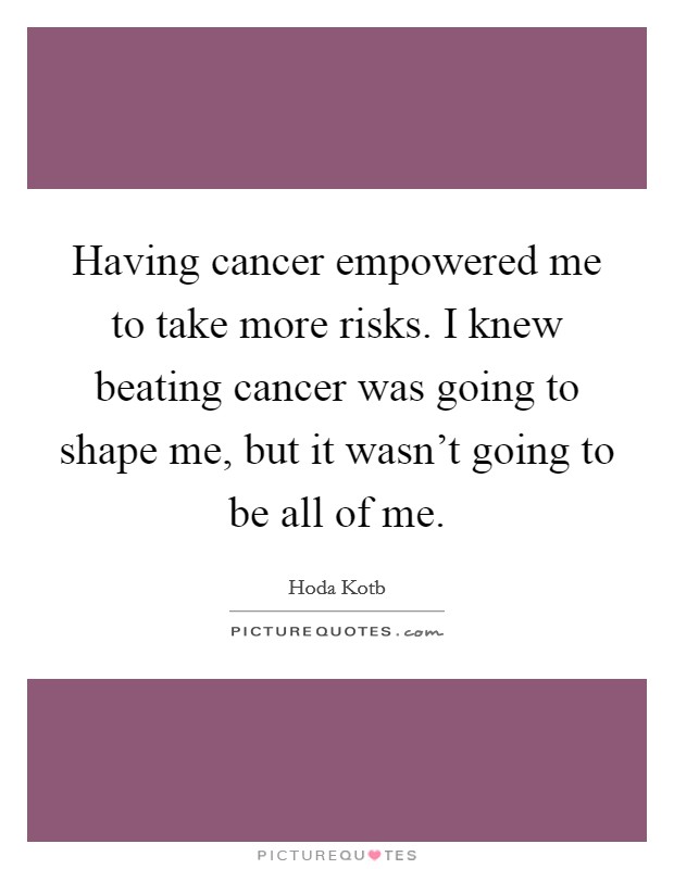 Having cancer empowered me to take more risks. I knew beating cancer was going to shape me, but it wasn't going to be all of me. Picture Quote #1