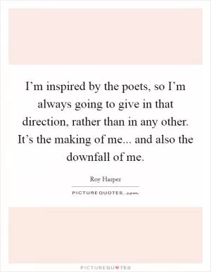 I’m inspired by the poets, so I’m always going to give in that direction, rather than in any other. It’s the making of me... and also the downfall of me Picture Quote #1