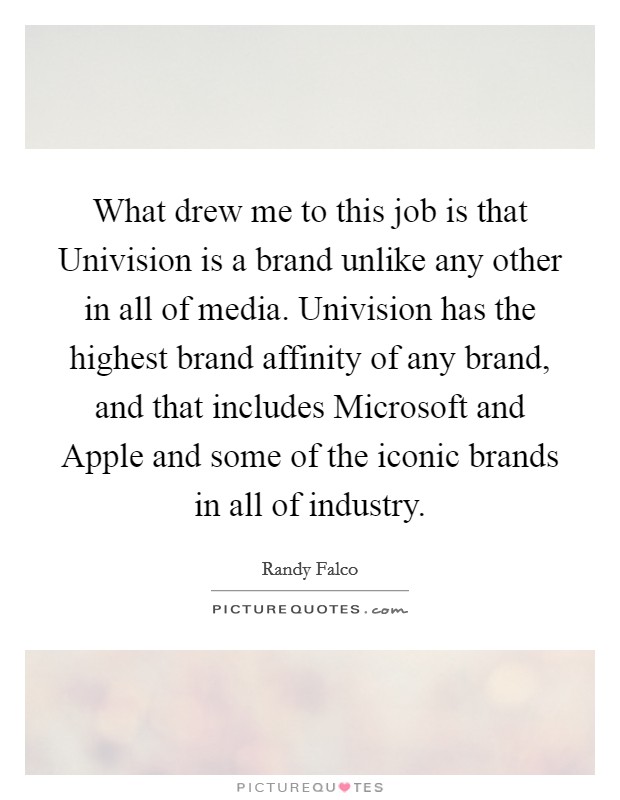 What drew me to this job is that Univision is a brand unlike any other in all of media. Univision has the highest brand affinity of any brand, and that includes Microsoft and Apple and some of the iconic brands in all of industry. Picture Quote #1