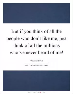 But if you think of all the people who don’t like me, just think of all the millions who’ve never heard of me! Picture Quote #1