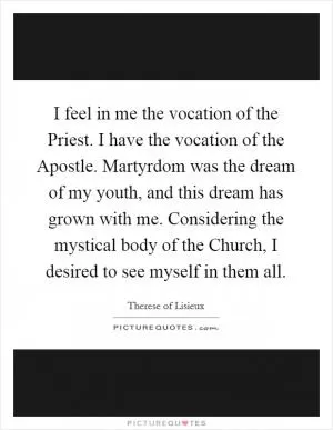 I feel in me the vocation of the Priest. I have the vocation of the Apostle. Martyrdom was the dream of my youth, and this dream has grown with me. Considering the mystical body of the Church, I desired to see myself in them all Picture Quote #1