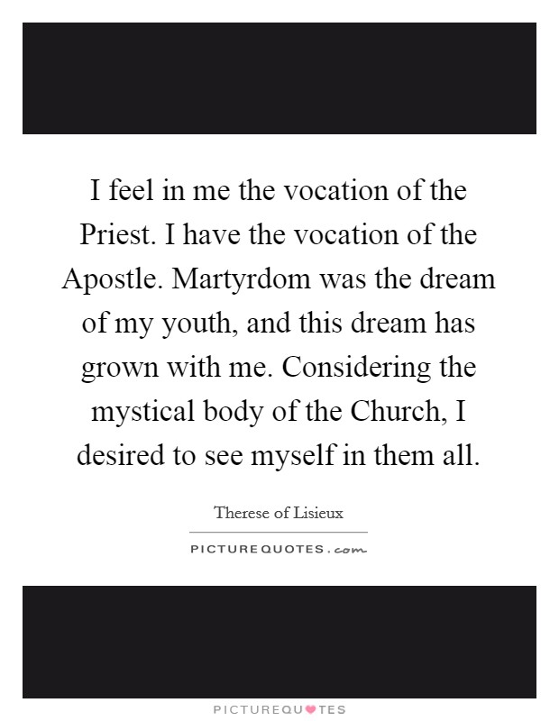 I feel in me the vocation of the Priest. I have the vocation of the Apostle. Martyrdom was the dream of my youth, and this dream has grown with me. Considering the mystical body of the Church, I desired to see myself in them all. Picture Quote #1