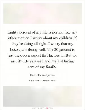 Eighty percent of my life is normal like any other mother. I worry about my children, if they’re doing all right. I worry that my husband is doing well. The 20 percent is just the queen aspect that factors in. But for me, it’s life as usual, and it’s just taking care of my family Picture Quote #1