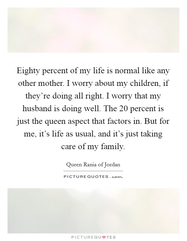 Eighty percent of my life is normal like any other mother. I worry about my children, if they're doing all right. I worry that my husband is doing well. The 20 percent is just the queen aspect that factors in. But for me, it's life as usual, and it's just taking care of my family. Picture Quote #1