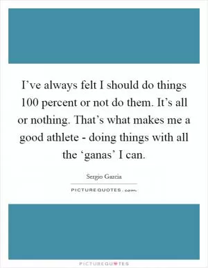 I’ve always felt I should do things 100 percent or not do them. It’s all or nothing. That’s what makes me a good athlete - doing things with all the ‘ganas’ I can Picture Quote #1