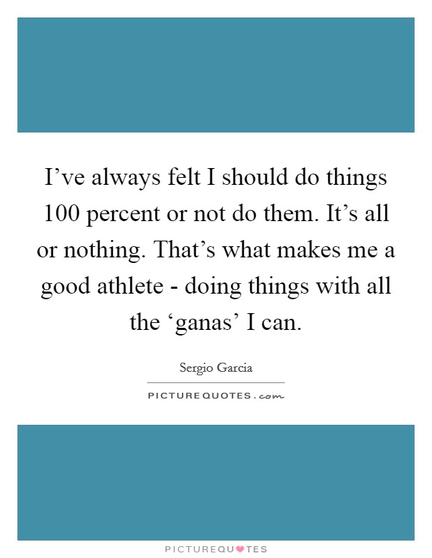I've always felt I should do things 100 percent or not do them. It's all or nothing. That's what makes me a good athlete - doing things with all the ‘ganas' I can. Picture Quote #1