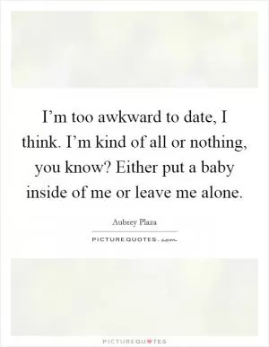 I’m too awkward to date, I think. I’m kind of all or nothing, you know? Either put a baby inside of me or leave me alone Picture Quote #1
