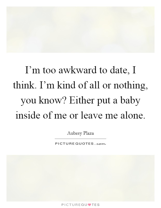 I'm too awkward to date, I think. I'm kind of all or nothing, you know? Either put a baby inside of me or leave me alone. Picture Quote #1