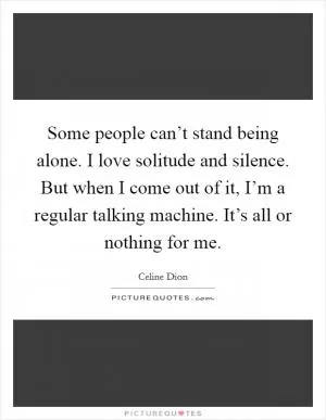 Some people can’t stand being alone. I love solitude and silence. But when I come out of it, I’m a regular talking machine. It’s all or nothing for me Picture Quote #1