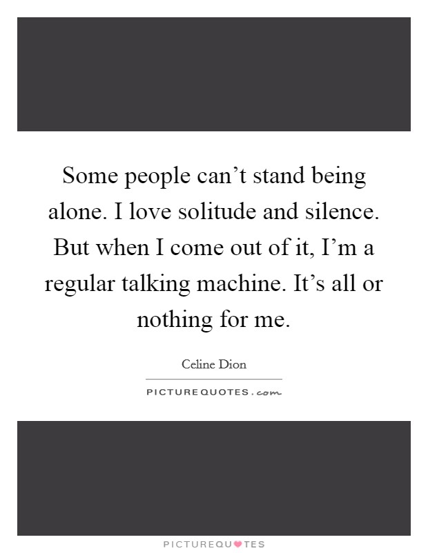 Some people can't stand being alone. I love solitude and silence. But when I come out of it, I'm a regular talking machine. It's all or nothing for me. Picture Quote #1