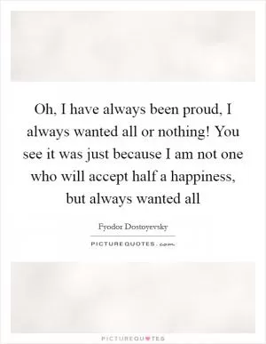 Oh, I have always been proud, I always wanted all or nothing! You see it was just because I am not one who will accept half a happiness, but always wanted all Picture Quote #1