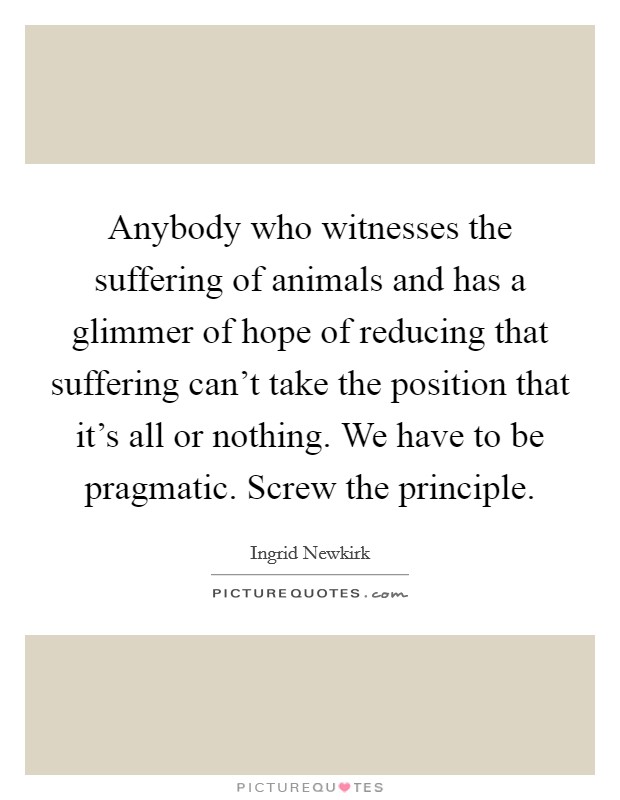 Anybody who witnesses the suffering of animals and has a glimmer of hope of reducing that suffering can't take the position that it's all or nothing. We have to be pragmatic. Screw the principle. Picture Quote #1