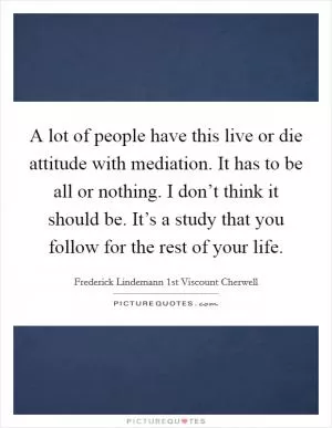 A lot of people have this live or die attitude with mediation. It has to be all or nothing. I don’t think it should be. It’s a study that you follow for the rest of your life Picture Quote #1