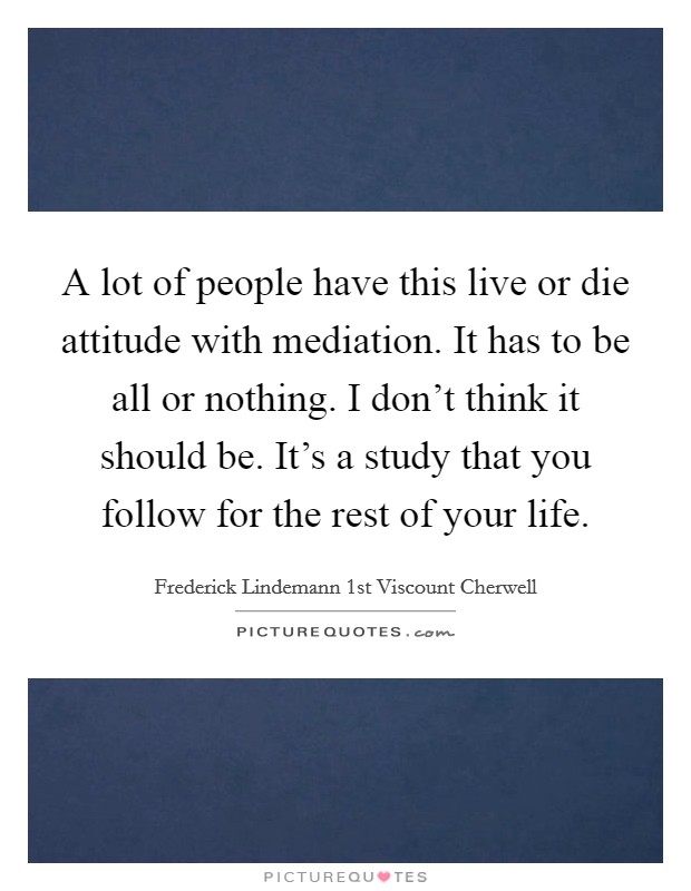 A lot of people have this live or die attitude with mediation. It has to be all or nothing. I don't think it should be. It's a study that you follow for the rest of your life. Picture Quote #1