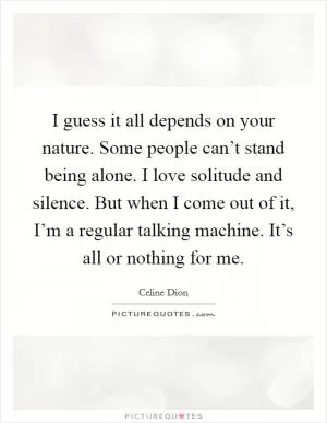 I guess it all depends on your nature. Some people can’t stand being alone. I love solitude and silence. But when I come out of it, I’m a regular talking machine. It’s all or nothing for me Picture Quote #1
