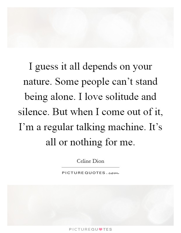 I guess it all depends on your nature. Some people can't stand being alone. I love solitude and silence. But when I come out of it, I'm a regular talking machine. It's all or nothing for me. Picture Quote #1