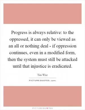 Progress is always relative: to the oppressed, it can only be viewed as an all or nothing deal - if oppression continues, even in a modified form, then the system must still be attacked until that injustice is eradicated Picture Quote #1