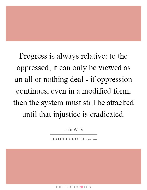 Progress is always relative: to the oppressed, it can only be viewed as an all or nothing deal - if oppression continues, even in a modified form, then the system must still be attacked until that injustice is eradicated. Picture Quote #1