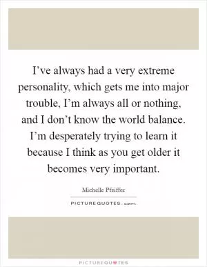 I’ve always had a very extreme personality, which gets me into major trouble, I’m always all or nothing, and I don’t know the world balance. I’m desperately trying to learn it because I think as you get older it becomes very important Picture Quote #1