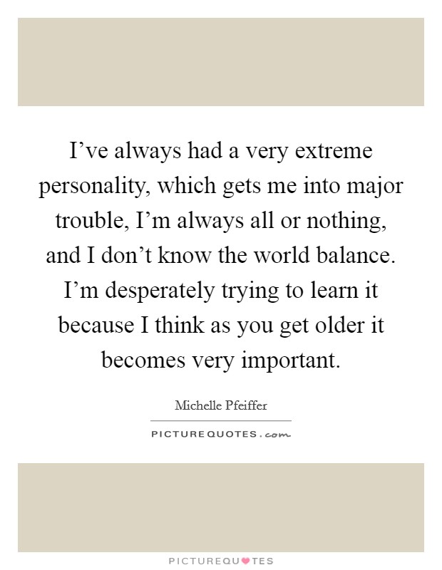 I've always had a very extreme personality, which gets me into major trouble, I'm always all or nothing, and I don't know the world balance. I'm desperately trying to learn it because I think as you get older it becomes very important. Picture Quote #1