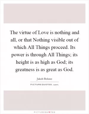 The virtue of Love is nothing and all, or that Nothing visible out of which All Things proceed. Its power is through All Things; its height is as high as God; its greatness is as great as God Picture Quote #1
