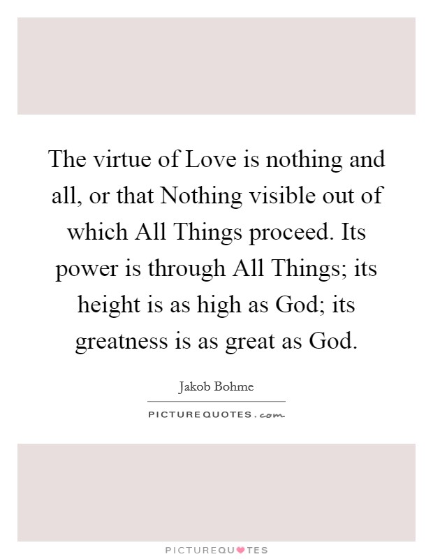 The virtue of Love is nothing and all, or that Nothing visible out of which All Things proceed. Its power is through All Things; its height is as high as God; its greatness is as great as God. Picture Quote #1
