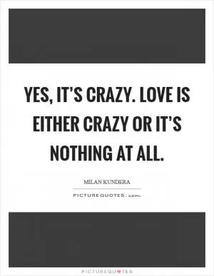 Yes, it’s crazy. Love is either crazy or it’s nothing at all Picture Quote #1