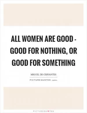 All women are good - good for nothing, or good for something Picture Quote #1