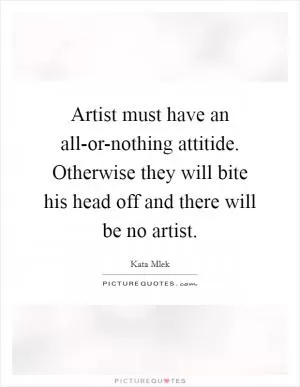 Artist must have an all-or-nothing attitide. Otherwise they will bite his head off and there will be no artist Picture Quote #1