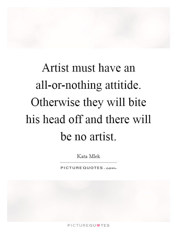 Artist must have an all-or-nothing attitide. Otherwise they will bite his head off and there will be no artist. Picture Quote #1