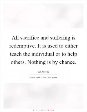 All sacrifice and suffering is redemptive. It is used to either teach the individual or to help others. Nothing is by chance Picture Quote #1