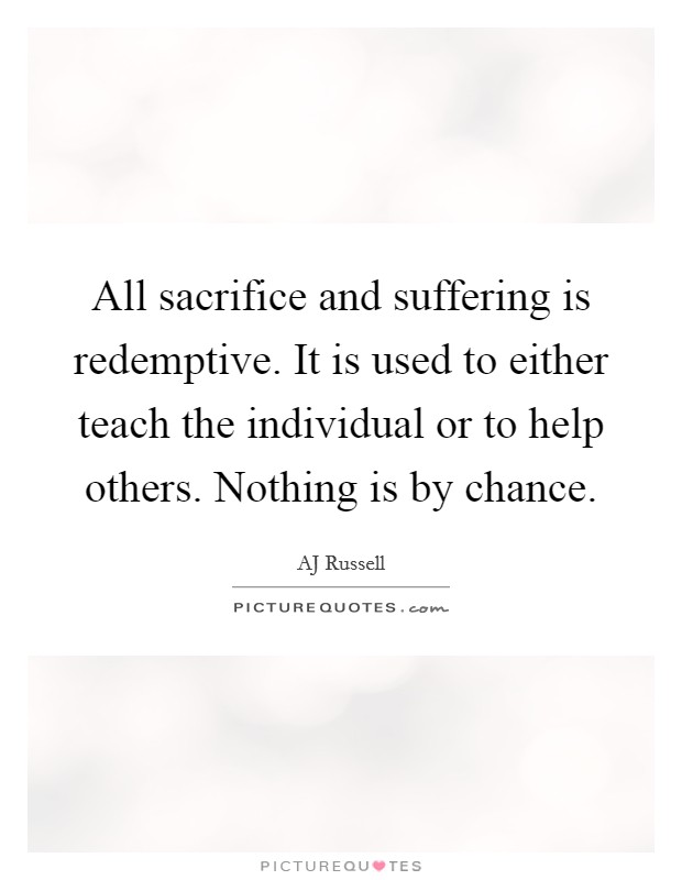 All sacrifice and suffering is redemptive. It is used to either teach the individual or to help others. Nothing is by chance. Picture Quote #1
