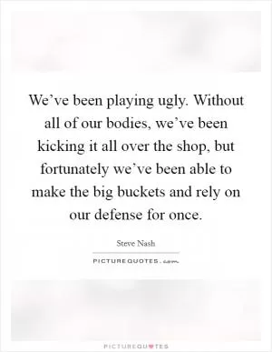 We’ve been playing ugly. Without all of our bodies, we’ve been kicking it all over the shop, but fortunately we’ve been able to make the big buckets and rely on our defense for once Picture Quote #1