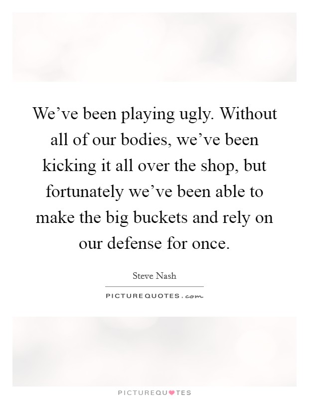 We've been playing ugly. Without all of our bodies, we've been kicking it all over the shop, but fortunately we've been able to make the big buckets and rely on our defense for once. Picture Quote #1