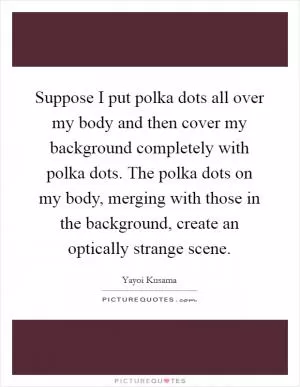Suppose I put polka dots all over my body and then cover my background completely with polka dots. The polka dots on my body, merging with those in the background, create an optically strange scene Picture Quote #1