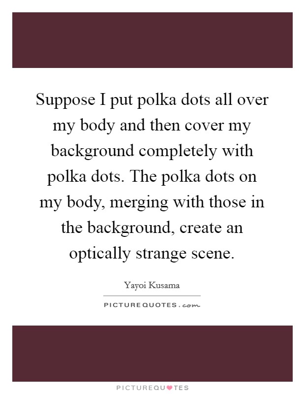 Suppose I put polka dots all over my body and then cover my background completely with polka dots. The polka dots on my body, merging with those in the background, create an optically strange scene. Picture Quote #1