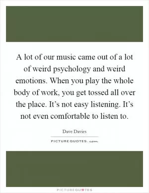 A lot of our music came out of a lot of weird psychology and weird emotions. When you play the whole body of work, you get tossed all over the place. It’s not easy listening. It’s not even comfortable to listen to Picture Quote #1