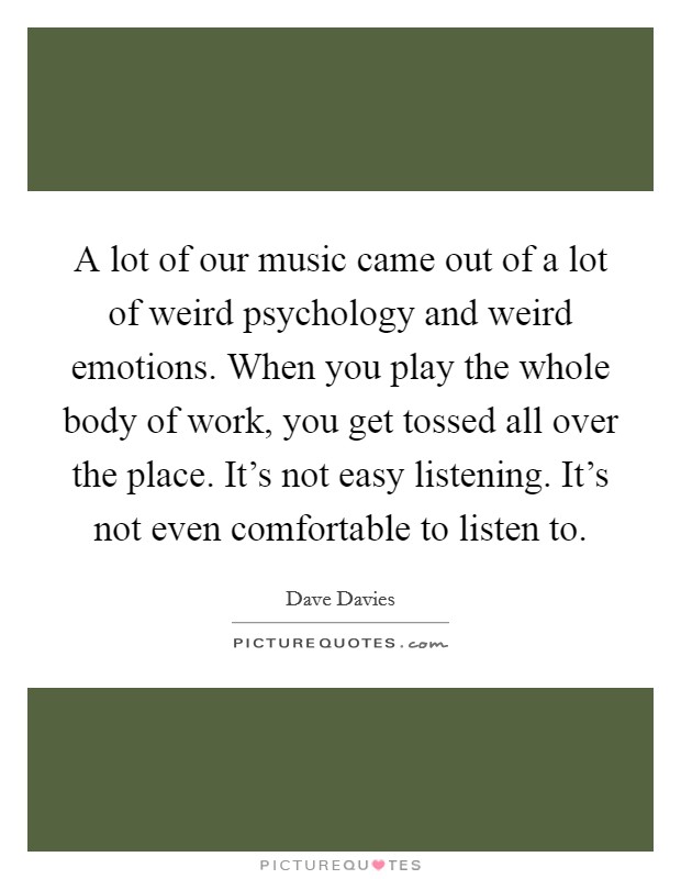 A lot of our music came out of a lot of weird psychology and weird emotions. When you play the whole body of work, you get tossed all over the place. It's not easy listening. It's not even comfortable to listen to. Picture Quote #1