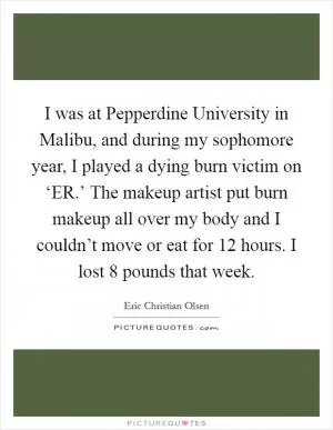 I was at Pepperdine University in Malibu, and during my sophomore year, I played a dying burn victim on ‘ER.’ The makeup artist put burn makeup all over my body and I couldn’t move or eat for 12 hours. I lost 8 pounds that week Picture Quote #1