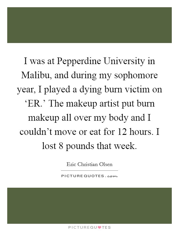 I was at Pepperdine University in Malibu, and during my sophomore year, I played a dying burn victim on ‘ER.' The makeup artist put burn makeup all over my body and I couldn't move or eat for 12 hours. I lost 8 pounds that week. Picture Quote #1