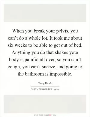 When you break your pelvis, you can’t do a whole lot. It took me about six weeks to be able to get out of bed. Anything you do that shakes your body is painful all over, so you can’t cough, you can’t sneeze, and going to the bathroom is impossible Picture Quote #1