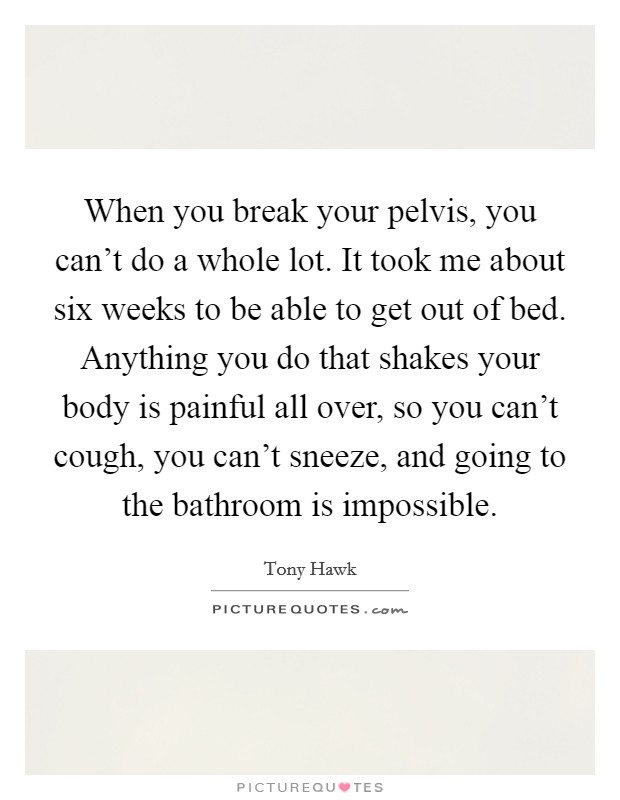 When you break your pelvis, you can't do a whole lot. It took me about six weeks to be able to get out of bed. Anything you do that shakes your body is painful all over, so you can't cough, you can't sneeze, and going to the bathroom is impossible. Picture Quote #1