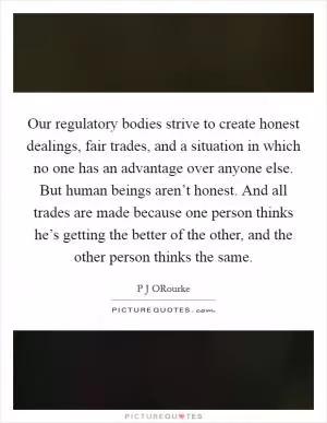 Our regulatory bodies strive to create honest dealings, fair trades, and a situation in which no one has an advantage over anyone else. But human beings aren’t honest. And all trades are made because one person thinks he’s getting the better of the other, and the other person thinks the same Picture Quote #1