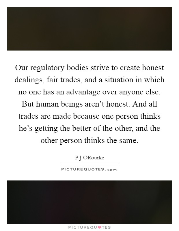 Our regulatory bodies strive to create honest dealings, fair trades, and a situation in which no one has an advantage over anyone else. But human beings aren't honest. And all trades are made because one person thinks he's getting the better of the other, and the other person thinks the same. Picture Quote #1