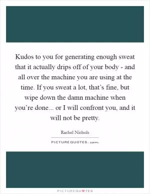 Kudos to you for generating enough sweat that it actually drips off of your body - and all over the machine you are using at the time. If you sweat a lot, that’s fine, but wipe down the damn machine when you’re done... or I will confront you, and it will not be pretty Picture Quote #1