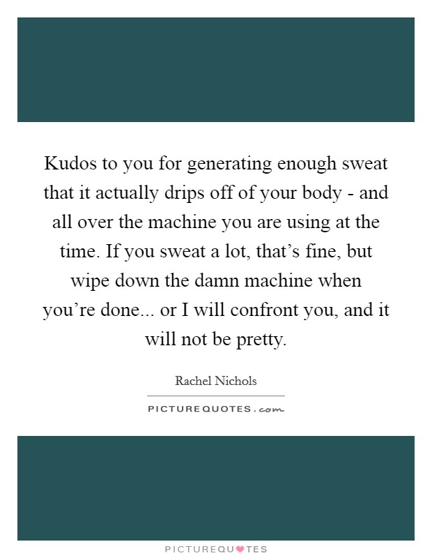 Kudos to you for generating enough sweat that it actually drips off of your body - and all over the machine you are using at the time. If you sweat a lot, that's fine, but wipe down the damn machine when you're done... or I will confront you, and it will not be pretty. Picture Quote #1