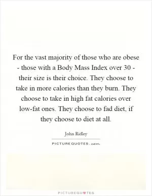 For the vast majority of those who are obese - those with a Body Mass Index over 30 - their size is their choice. They choose to take in more calories than they burn. They choose to take in high fat calories over low-fat ones. They choose to fad diet, if they choose to diet at all Picture Quote #1