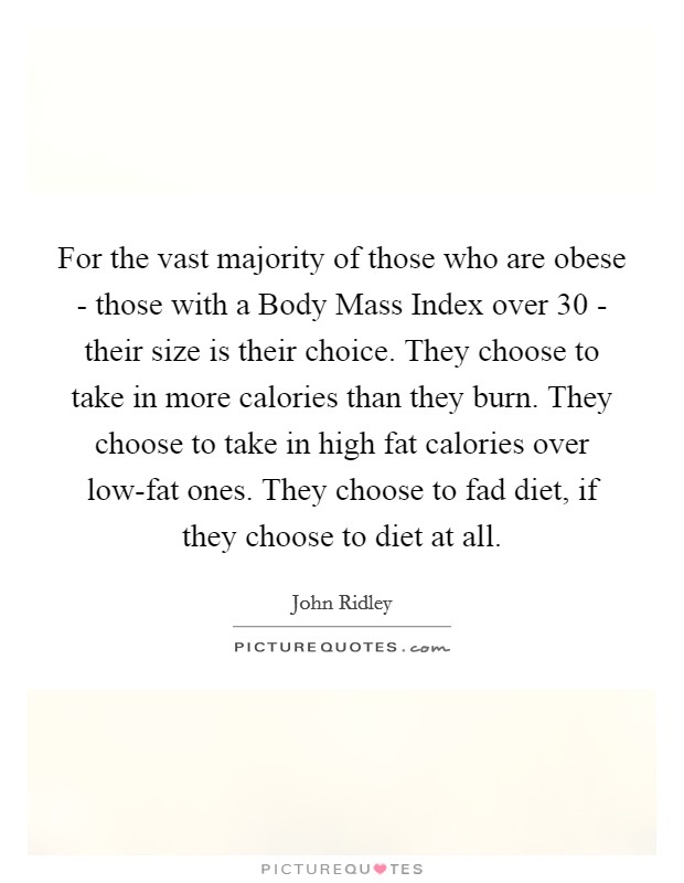 For the vast majority of those who are obese - those with a Body Mass Index over 30 - their size is their choice. They choose to take in more calories than they burn. They choose to take in high fat calories over low-fat ones. They choose to fad diet, if they choose to diet at all. Picture Quote #1