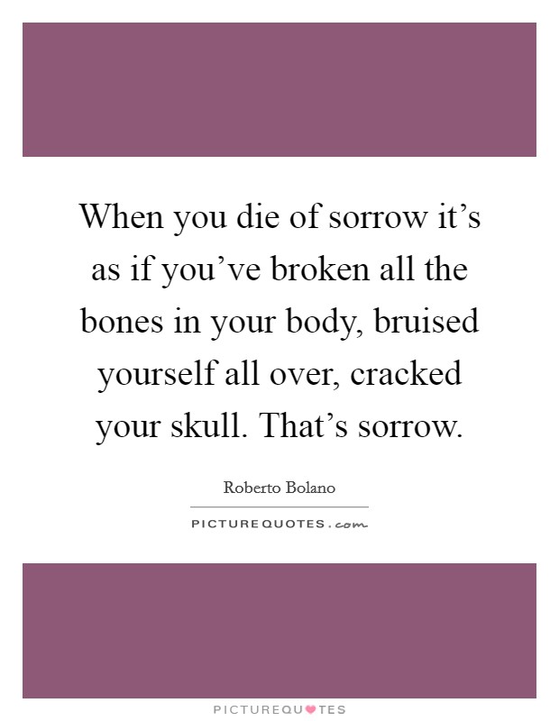 When you die of sorrow it's as if you've broken all the bones in your body, bruised yourself all over, cracked your skull. That's sorrow. Picture Quote #1